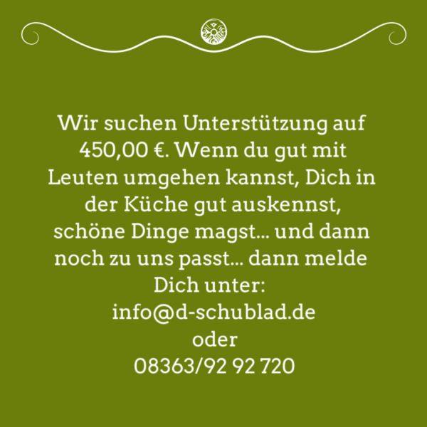Stellenanzeige: Wir suchen Unterstützung auf 450,00 €. Wenn du gut mit Leuten umgehen kannst, Dich in der Küche gut auskennst, schöne Dinge magst... und dann noch zu uns passt... dann melde Dich unter: info@d-schublad.de oder 08363/92 92 720